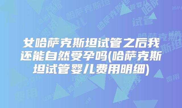 女哈萨克斯坦试管之后我还能自然受孕吗(哈萨克斯坦试管婴儿费用明细)