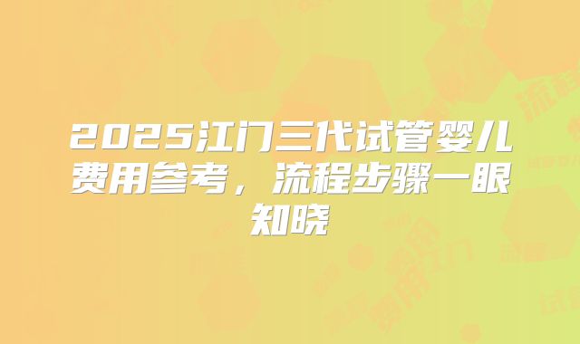 2025江门三代试管婴儿费用参考，流程步骤一眼知晓