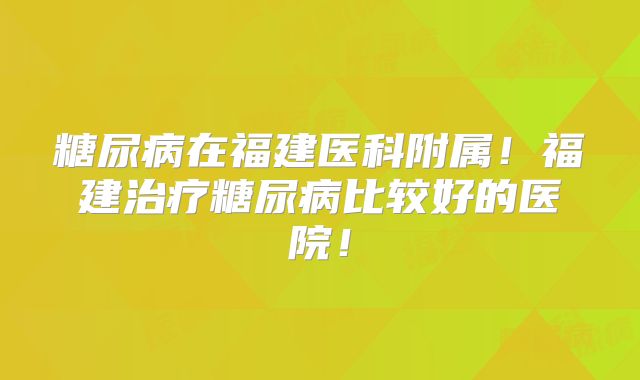 糖尿病在福建医科附属！福建治疗糖尿病比较好的医院！
