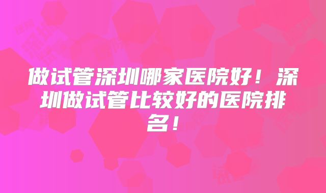 做试管深圳哪家医院好！深圳做试管比较好的医院排名！