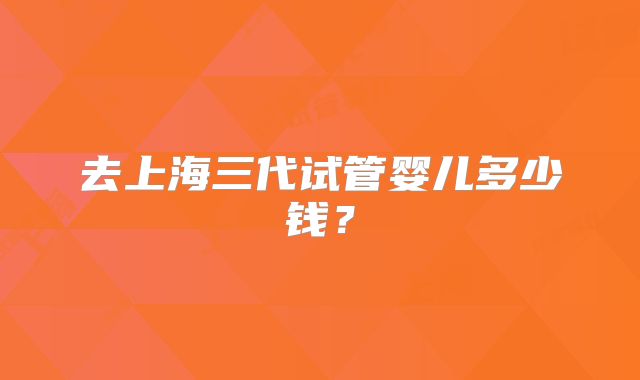 去上海三代试管婴儿多少钱?