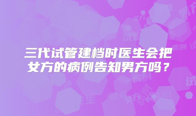 三代试管建档时医生会把女方的病例告知男方吗？