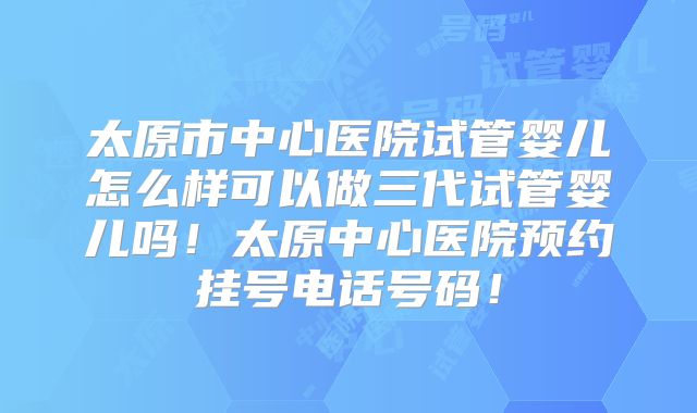 太原市中心医院试管婴儿怎么样可以做三代试管婴儿吗！太原中心医院预约挂号电话号码！