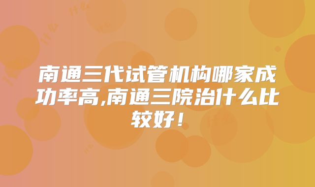 南通三代试管机构哪家成功率高,南通三院治什么比较好!