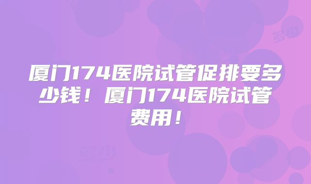 厦门174医院试管促排要多少钱!厦门174医院试管费用!