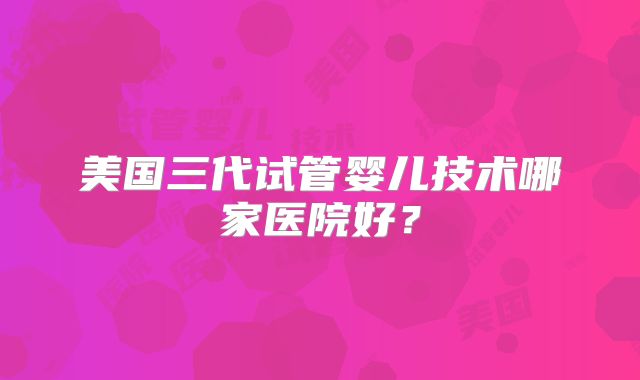 美国三代试管婴儿技术哪家医院好?