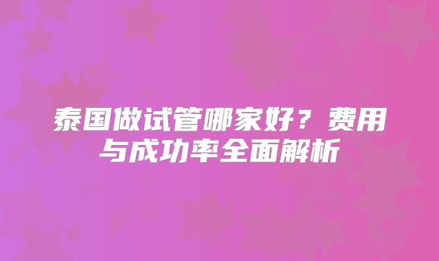 泰国做试管哪家好？费用与成功率全面解析