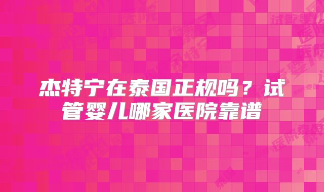 杰特宁在泰国正规吗？试管婴儿哪家医院靠谱