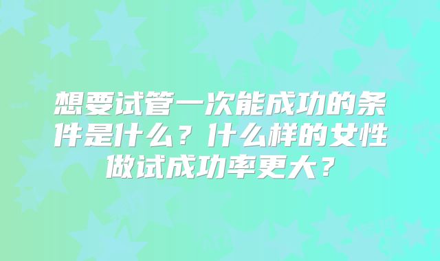 想要试管一次能成功的条件是什么?什么样的女性做试成功率更大?