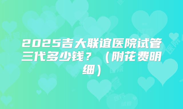 2025吉大联谊医院试管三代多少钱？（附花费明细）