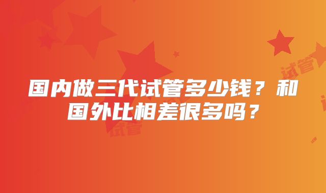 国内做三代试管多少钱？和国外比相差很多吗？