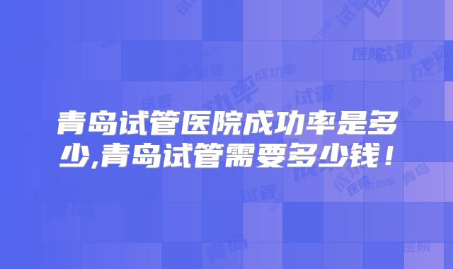 青岛试管医院成功率是多少,青岛试管需要多少钱!