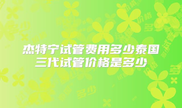 杰特宁试管费用多少泰国三代试管价格是多少