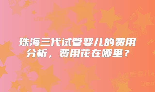 珠海三代试管婴儿的费用分析，费用花在哪里？