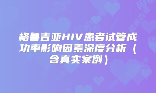格鲁吉亚HIV患者试管成功率影响因素深度分析(含真实案例)