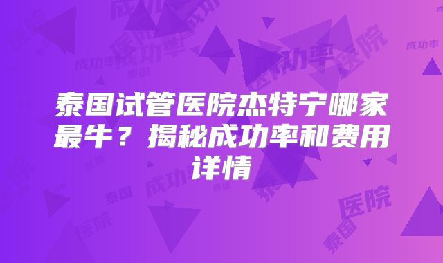 泰国试管医院杰特宁哪家最牛？揭秘成功率和费用详情