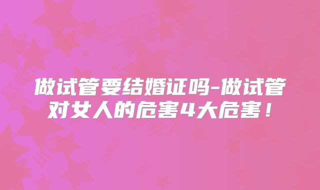 做试管要结婚证吗-做试管对女人的危害4大危害！