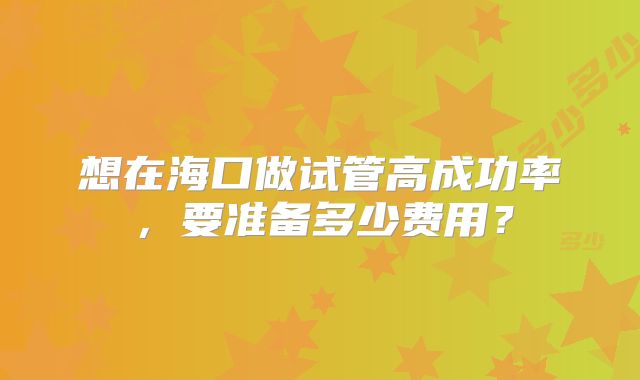 想在海口做试管高成功率,要准备多少费用?