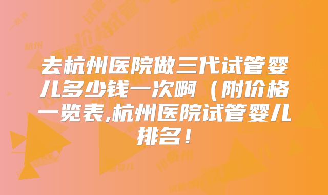 去杭州医院做三代试管婴儿多少钱一次啊（附价格一览表,杭州医院试管婴儿排名！