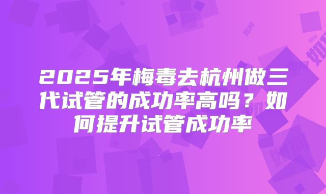2025年梅毒去杭州做三代试管的成功率高吗？如何提升试管成功率