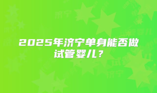2025年济宁单身能否做试管婴儿？