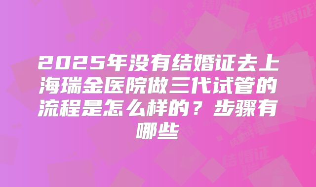 2025年没有结婚证去上海瑞金医院做三代试管的流程是怎么样的?步骤有哪些