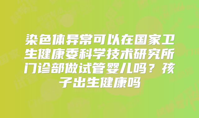 染色体异常可以在国家卫生健康委科学技术研究所门诊部做试管婴儿吗？孩子出生健康吗