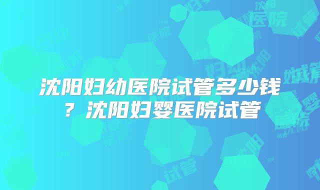 沈阳妇幼医院试管多少钱？沈阳妇婴医院试管