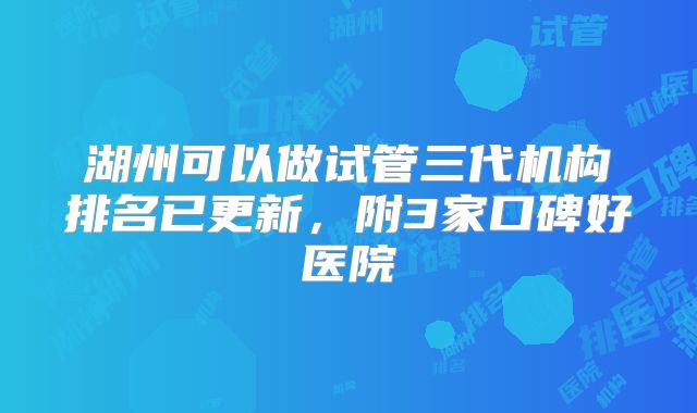 湖州可以做试管三代机构排名已更新，附3家口碑好医院