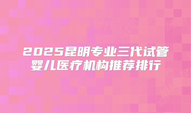 2025昆明专业三代试管婴儿医疗机构推荐排行