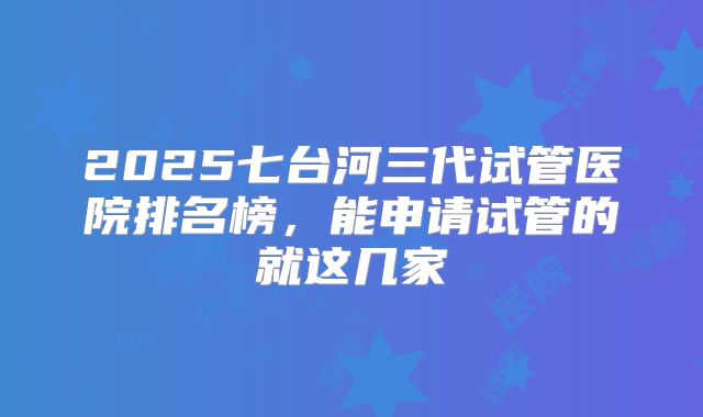 2025七台河三代试管医院排名榜,能申请试管的就这几家