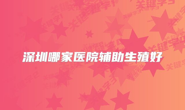 深圳哪家医院辅助生殖好