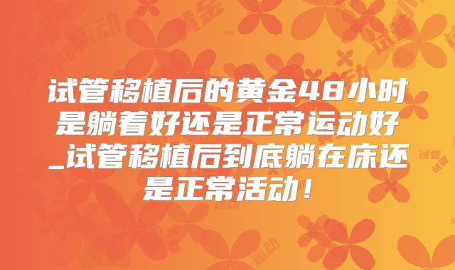 试管移植后的黄金48小时是躺着好还是正常运动好_试管移植后到底躺在床还是正常活动!