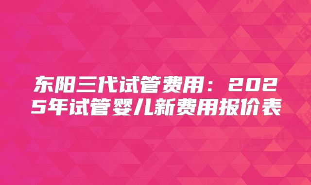 东阳三代试管费用:2025年试管婴儿新费用报价表