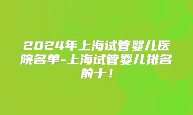 2024年上海试管婴儿医院名单-上海试管婴儿排名前十！
