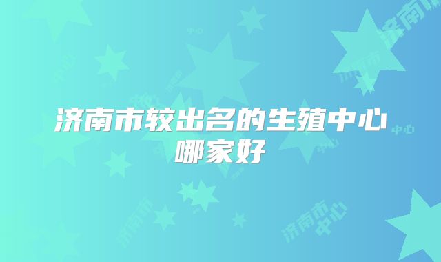 济南市较出名的生殖中心哪家好