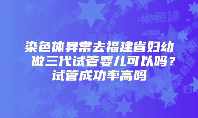 染色体异常去福建省妇幼 做三代试管婴儿可以吗？试管成功率高吗
