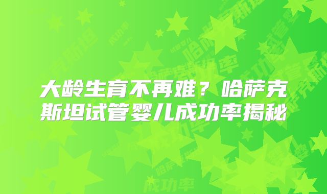 大龄生育不再难？哈萨克斯坦试管婴儿成功率揭秘