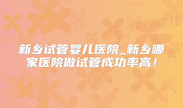 新乡试管婴儿医院_新乡哪家医院做试管成功率高！