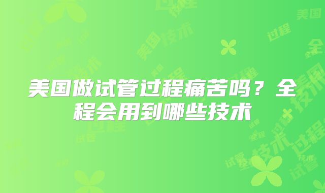 美国做试管过程痛苦吗？全程会用到哪些技术