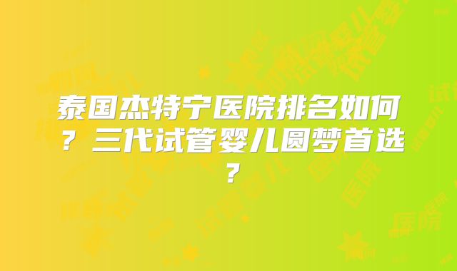 泰国杰特宁医院排名如何？三代试管婴儿圆梦首选？