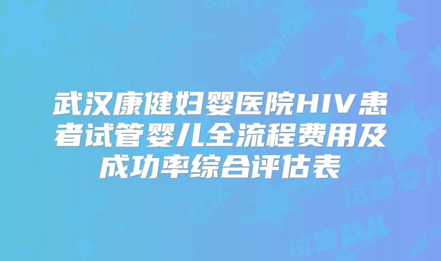 武汉康健妇婴医院HIV患者试管婴儿全流程费用及成功率综合评估表