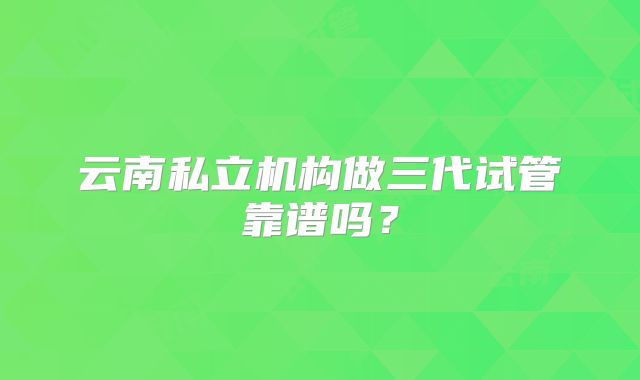 云南私立机构做三代试管靠谱吗？