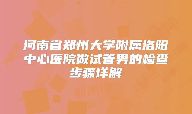 河南省郑州大学附属洛阳中心医院做试管男的检查步骤详解