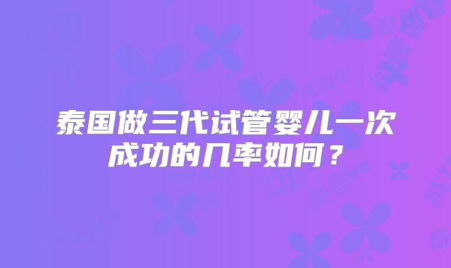 泰国做三代试管婴儿一次成功的几率如何?