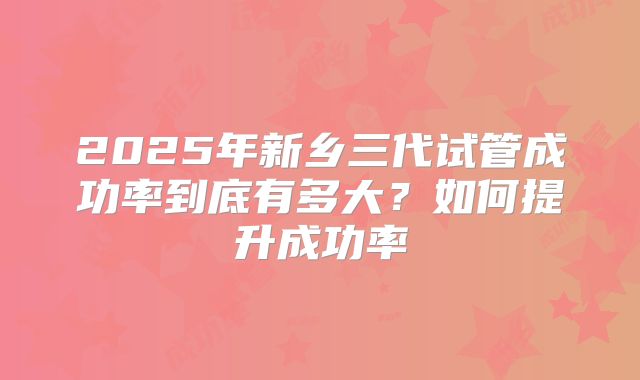 2025年新乡三代试管成功率到底有多大?如何提升成功率
