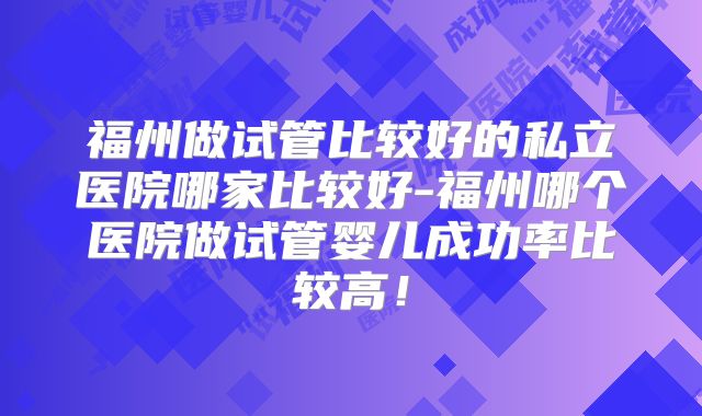 福州做试管比较好的私立医院哪家比较好-福州哪个医院做试管婴儿成功率比较高!