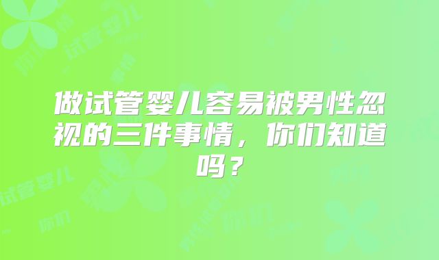 做试管婴儿容易被男性忽视的三件事情,你们知道吗?