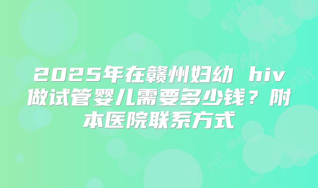 2025年在赣州妇幼 hiv做试管婴儿需要多少钱?附本医院联系方式