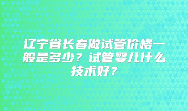 辽宁省长春做试管价格一般是多少?试管婴儿什么技术好?